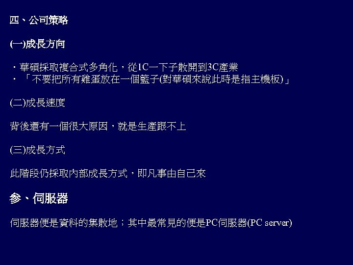 四、公司策略 (一)成長方向 ．華碩採取複合式多角化，從 1 C一下子散開到 3 C產業 ． 「不要把所有雞蛋放在一個籃子(對華碩來說此時是指主機板)」 (二)成長速度 背後還有一個很大原因，就是生產跟不上 (三)成長方式 此階段仍採取內部成長方式，即凡事由自己來 参、伺服器