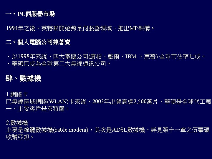 一、PC伺服器市場 1994年之後，英特爾開始跨足伺服器領域，推出MP架構。 二、個人電腦公司兼著賣 ．以 1998年來說，四大電腦公司(康柏、戴爾、IBM 、惠普) 全球市佔率七成。 ．華碩已成為全球第二大無線通訊公司。 肆、數據機 1. 網路卡 已無線區域網路(WLAN)卡來說，2003年出貨高達 2, 500萬片，華碩是全球代