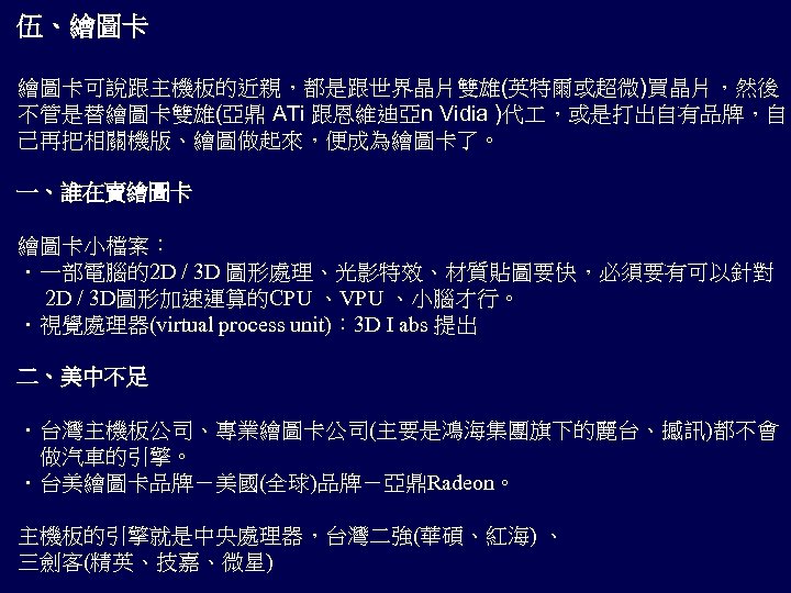 伍、繪圖卡 繪圖卡可說跟主機板的近親，都是跟世界晶片雙雄(英特爾或超微)買晶片，然後 不管是替繪圖卡雙雄(亞鼎 ATi 跟恩維迪亞n Vidia )代 ，或是打出自有品牌，自 己再把相關機版、繪圖做起來，便成為繪圖卡了。 一、誰在賣繪圖卡 繪圖卡小檔案： ．一部電腦的2 D /