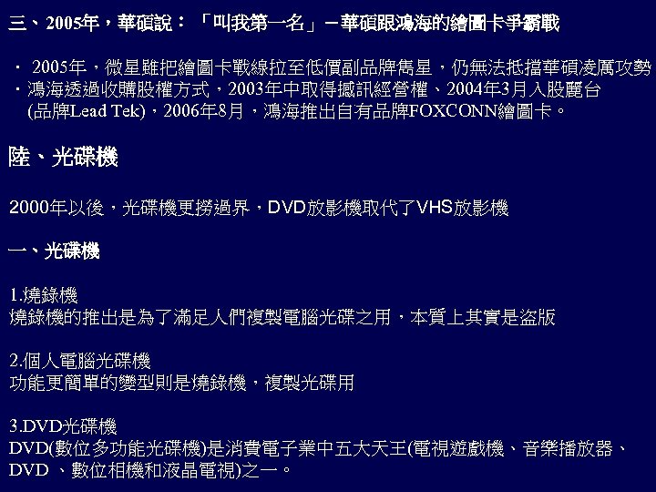 三、2005年，華碩說： 「叫我第一名」－華碩跟鴻海的繪圖卡爭霸戰 ． 2005年，微星雖把繪圖卡戰線拉至低價副品牌雋星，仍無法抵擋華碩凌厲攻勢 ．鴻海透過收購股權方式，2003年中取得撼訊經營權、2004年 3月入股麗台 (品牌Lead Tek)，2006年 8月，鴻海推出自有品牌FOXCONN繪圖卡。 陸、光碟機 2000年以後，光碟機更撈過界，DVD放影機取代了VHS放影機 一、光碟機 1. 燒錄機的推出是為了滿足人們複製電腦光碟之用，本質上其實是盜版
