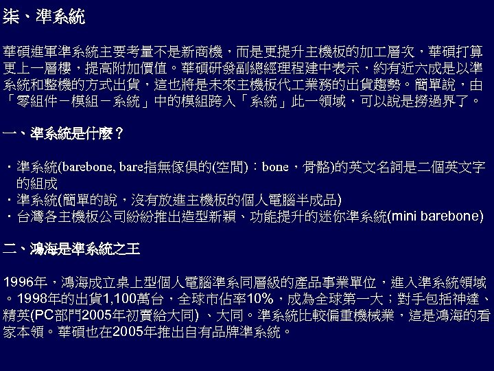 柒、準系統 華碩進軍準系統主要考量不是新商機，而是更提升主機板的加 層次，華碩打算 更上一層樓，提高附加價值。華碩研發副總經理程建中表示，約有近六成是以準 系統和整機的方式出貨，這也將是未來主機板代 業務的出貨趨勢。簡單說，由 「零組件－模組－系統」中的模組跨入「系統」此一領域，可以說是撈過界了。 一、準系統是什麼？ ．準系統(barebone, bare指無傢俱的(空間)：bone，骨骼)的英文名詞是二個英文字 的組成 ．準系統(簡單的說，沒有放進主機板的個人電腦半成品) ．台灣各主機板公司紛紛推出造型新穎、功能提升的迷你準系統(mini barebone)
