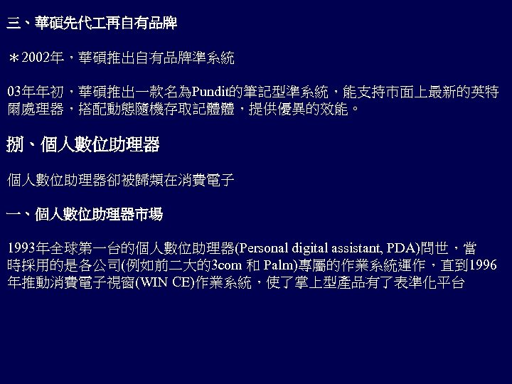 三、華碩先代 再自有品牌 ＊2002年，華碩推出自有品牌準系統 03年年初，華碩推出一款名為Pundit的筆記型準系統，能支持市面上最新的英特 爾處理器，搭配動態隨機存取記體體，提供優異的效能。 捌、個人數位助理器卻被歸類在消費電子 一、個人數位助理器市場 1993年全球第一台的個人數位助理器(Personal digital assistant, PDA)問世，當 時採用的是各公司(例如前二大的3 com 和