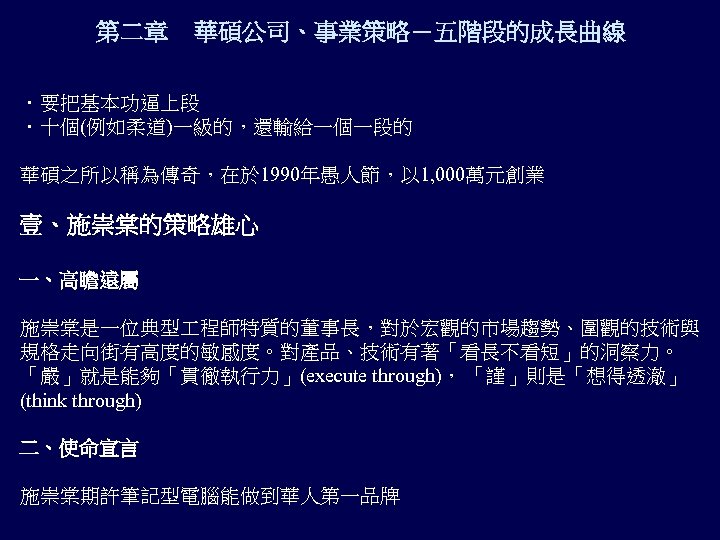 第二章 華碩公司、事業策略－五階段的成長曲線 ．要把基本功逼上段 ．十個(例如柔道)一級的，還輸給一個一段的 華碩之所以稱為傳奇，在於 1990年愚人節，以 1, 000萬元創業 壹、施崇棠的策略雄心 一、高瞻遠屬 施崇棠是一位典型 程師特質的董事長，對於宏觀的市場趨勢、圍觀的技術與 規格走向街有高度的敏感度。對產品、技術有著「看長不看短」的洞察力。 「嚴」就是能夠「貫徹執行力」(execute