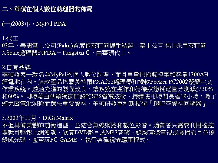 二、華碩在個人數位助理器的佈局 (一)2003年，My. Pal PDA 1. 代 03年，美國掌上公司(Palm)首度跟英特爾攜手結盟。掌上公司推出採用英特爾 XScale處理器的PDA－Tungsten C，由華碩代 。 2. 自有品牌 華碩發表一款名為My. Pal的個人數位助理，而且重量包括觸控筆和容量