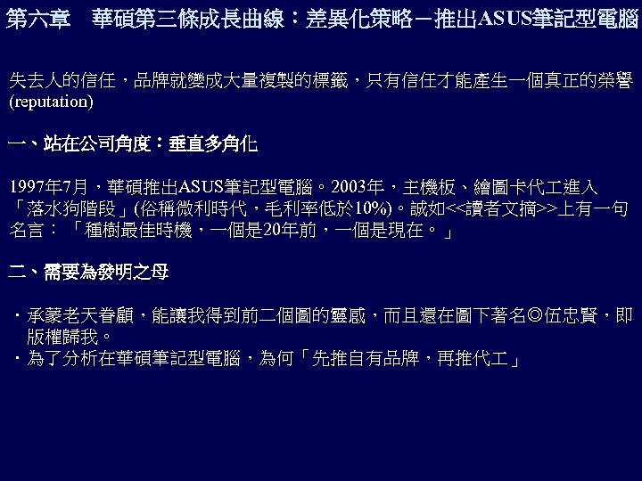 第六章 華碩第三條成長曲線：差異化策略－推出ASUS筆記型電腦 失去人的信任，品牌就變成大量複製的標籤，只有信任才能產生一個真正的榮譽 (reputation) 一、站在公司角度：垂直多角化 1997年 7月，華碩推出ASUS筆記型電腦。2003年，主機板、繪圖卡代 進入 「落水狗階段」(俗稱微利時代，毛利率低於 10%)。誠如<<讀者文摘>>上有一句 名言： 「種樹最佳時機，一個是 20年前，一個是現在。」 二、需要為發明之母