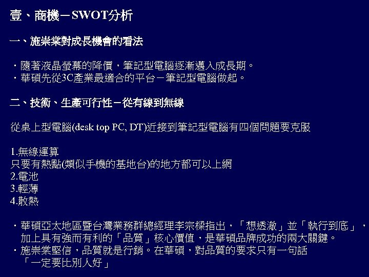 壹、商機－SWOT分析 一、施崇棠對成長機會的看法 ．隨著液晶螢幕的降價，筆記型電腦逐漸邁入成長期。 ．華碩先從 3 C產業最適合的平台－筆記型電腦做起。 二、技術、生產可行性－從有線到無線 從桌上型電腦(desk top PC, DT)近接到筆記型電腦有四個問題要克服 1. 無線運算 只要有熱點(類似手機的基地台)的地方都可以上網
