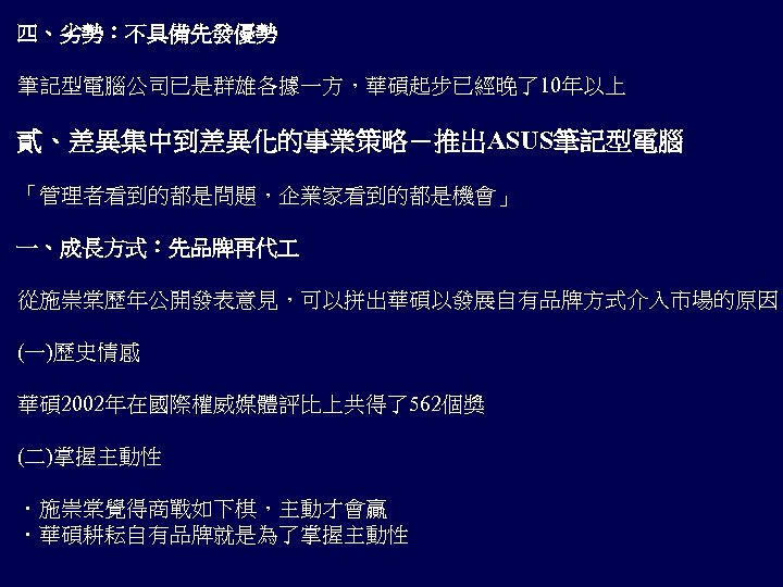 四、劣勢：不具備先發優勢 筆記型電腦公司已是群雄各據一方，華碩起步已經晚了10年以上 貳、差異集中到差異化的事業策略－推出ASUS筆記型電腦 「管理者看到的都是問題，企業家看到的都是機會」 一、成長方式：先品牌再代 從施崇棠歷年公開發表意見，可以拼出華碩以發展自有品牌方式介入市場的原因 (一)歷史情感 華碩 2002年在國際權威媒體評比上共得了562個獎 (二)掌握主動性 ．施崇棠覺得商戰如下棋，主動才會贏 ．華碩耕耘自有品牌就是為了掌握主動性 