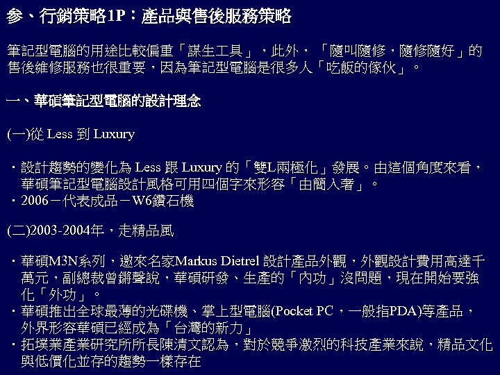 参、行銷策略 1 P：產品與售後服務策略 筆記型電腦的用途比較偏重「謀生 具」，此外， 「隨叫隨修，隨修隨好」的 售後維修服務也很重要，因為筆記型電腦是很多人「吃飯的傢伙」。 一、華碩筆記型電腦的設計理念 (一)從 Less 到 Luxury ．設計趨勢的變化為 Less