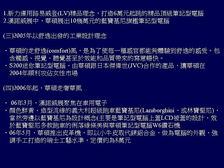 1. 新力運用路易威登(LV)精品理念，打造 6萬元起跳的精品頂級筆記型電腦 2. 漢諾威展中，華碩展出 10幾萬元的藍寶基尼旗艦筆記型電腦 (三)2005年以舒逸出發的 業設計理念 ．華碩的走舒逸(comfort)風，是為了使每一種感官都能夠體驗到舒逸的感受。包 　含觸感、視覺、聽覺甚至於效能和品質帶來的寫意暢快。 ．S 200迷你筆記型電腦，由華碩跟日本傑偉世(JVC)合作的產品，讓華碩在 　2004年順利攻佔女性市場 (四)2006年起，華碩走奢華風