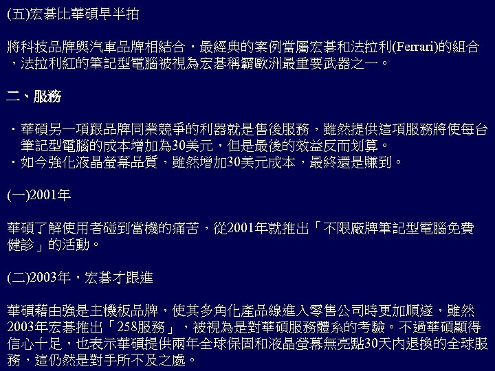 (五)宏碁比華碩早半拍 將科技品牌與汽車品牌相結合，最經典的案例當屬宏碁和法拉利(Ferrari)的組合 ，法拉利紅的筆記型電腦被視為宏碁稱霸歐洲最重要武器之一。 二、服務 ．華碩另一項跟品牌同業競爭的利器就是售後服務，雖然提供這項服務將使每台 　筆記型電腦的成本增加為 30美元，但是最後的效益反而划算。 ．如今強化液晶螢幕品質，雖然增加 30美元成本，最終還是賺到。 (一)2001年 華碩了解使用者碰到當機的痛苦，從 2001年就推出「不限廠牌筆記型電腦免費 健診」的活動。 (二)2003年，宏碁才跟進
