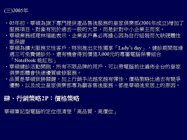 (三)2005年 ．05年初，華碩為旗下專門提供產品售後服務的皇家俱樂部(2001年成立)增加了 　服務項目，對象有別於過去一般的大眾，而是針對中小企業主而來。 ．華碩業務經理林福能表示，企業客戶鼻必再擔心因為自行組裝而欠缺硬體性 　能保證 ．華碩為擴大服務女性客戶，特別推出女性獨享「Lady’s day」，健診期間每逢 　週三可免費健診外，還有機會得到價值 3, 000元的專屬電腦保養組合 「Note. Book 桃紅包」 ．華碩健診活動開跑，所有不限品牌的用戶，可以帶電腦前往遍佈全台的皇家