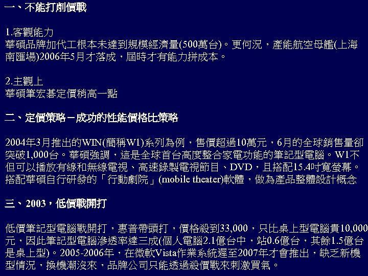 一、不能打削價戰 1. 客觀能力 華碩品牌加代 根本未達到規模經濟量(500萬台)。更何況，產能航空母艦(上海 南匯場)2006年 5月才落成，屆時才有能力拼成本。 2. 主觀上 華碩筆宏碁定價稍高一點 二、定價策略－成功的性能價格比策略 2004年 3月推出的WIN(簡稱W 1)系列為例，售價超過10萬元，6月的全球銷售量卻