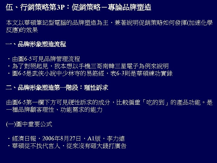 伍、行銷策略第 3 P：促銷策略－專論品牌塑造 本文以華碩筆記型電腦的品牌塑造為主，兼著說明促銷策略如何發揮(加速化學 反應)的效果 一、品牌形象塑造流程 ．由圖 6 -5可見品牌管理流程 ．為了對照起見，我本想以手機三哥南韓三星電子為例來說明 ．圖 6 -5是武俠小說中少林寺的易筋經，表 6