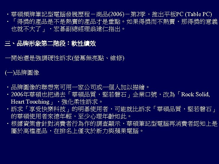 ．華碩頻牌筆記型電腦發展歷程－商品(2006)－第 2季，推出平板PC (Table PC) ．「得獎的產品是不是熱賣的產品才是重點。如果得獎而不熱賣，那得獎的意義 　也就不大了」，宏碁副總經理翁建仁指出。 三、品牌形象第二階段：軟性績效 一開始還是強調硬性訴求(螢幕無亮點、維修) (一)品牌圖像 ．品牌圖像的聯想常可用一家公司或一個人加以描繪。 ．2006年華碩也把過去「華碩品質，堅若磐石」企業口號，改為「Rock Solid, 　Heart Touching」，強化柔性訴求。
