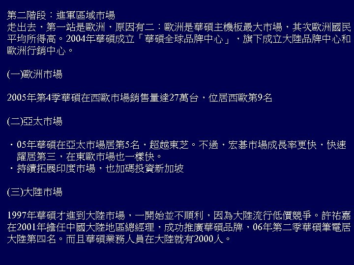 第二階段：進軍區域市場 走出去，第一站是歐洲，原因有二：歐洲是華碩主機板最大市場，其次歐洲國民 平均所得高。2004年華碩成立「華碩全球品牌中心」，旗下成立大陸品牌中心和 歐洲行銷中心。 (一)歐洲市場 2005年第 4季華碩在西歐市場銷售量達 27萬台，位居西歐第 9名 (二)亞太市場 ．05年華碩在亞太市場居第 5名，超越東芝。不過，宏碁市場成長率更快，快速 　躍居第三，在東歐市場也一樣快。 ．持續拓展印度市場，也加碼投資新加坡