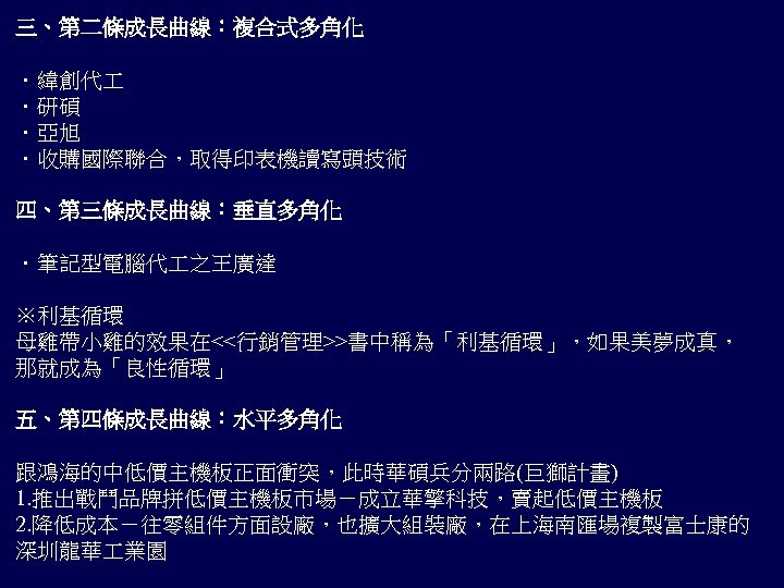 三、第二條成長曲線：複合式多角化 ．緯創代 ．研碩 ．亞旭 ．收購國際聯合，取得印表機讀寫頭技術 四、第三條成長曲線：垂直多角化 ．筆記型電腦代 之王廣達 ※利基循環 母雞帶小雞的效果在<<行銷管理>>書中稱為「利基循環」，如果美夢成真， 那就成為「良性循環」 五、第四條成長曲線：水平多角化 跟鴻海的中低價主機板正面衝突，此時華碩兵分兩路(巨獅計畫) 1.