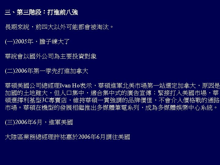 三、第三階段：打進前八強 長期來說，前四大以外可能都會被淘汰。 (一)2005年，膽子練大了 華說會以國外公司為主要投資對象 (二)2006年第一季先打進加拿大 華碩美國公司總經理Ivan Ho表示，華碩進軍北美市場第一站選定加拿大，原因是 加國的土地雖大，但人口集中，適合集中式的廣告宣傳；緊接打入美國市場，華 碩選擇利基型3 C專賣店，維持華碩一貫強調的品牌價值，不會介入價格戰的通路 市場。華碩在機型的發展相繼推出多媒體筆電系列，成為多媒體娛樂中心系統。 (三)2006年 6月，進軍美國 大陸區業務總經理許祐嘉於