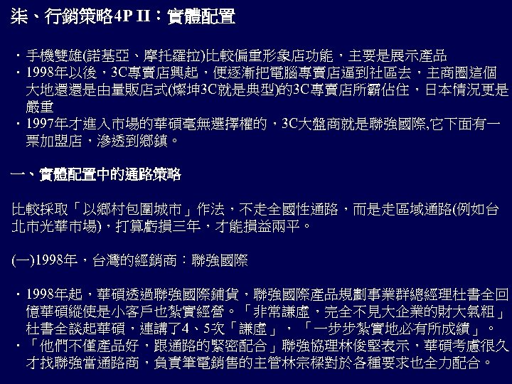 柒、行銷策略 4 P II：實體配置 ．手機雙雄(諾基亞、摩托羅拉)比較偏重形象店功能，主要是展示產品 ．1998年以後，3 C專賣店興起，便逐漸把電腦專賣店逼到社區去，主商圈這個 　大地還還是由量販店式(燦坤 3 C就是典型)的3 C專賣店所霸佔住，日本情況更是 　嚴重 ．1997年才進入市場的華碩毫無選擇權的，3 C大盤商就是聯強國際,