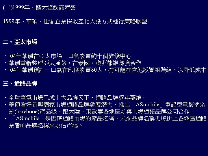 (二)1999年，擴大經銷商陣營 1999年，華碩、佳能企業採取互相入股方式進行策略聯盟 二、亞太市場 ． 04年華碩在亞太市場一口氣設置約十個維修中心 ．華碩重新整理亞太通路，在泰國、澳洲都跟聯強合作 ． 04年華碩預計一口氣在印度設置 80人，有可能在當地設置組裝線，以降低成本 三、通路品牌 ．全球筆電市場已成十大品牌天下，通路品牌逐年萎縮。 ．華碩看好新興國家市場通路品牌發展潛力，推出「ASmobile」筆記型電腦準系 　統(barebone)產品線，跟大陸、東歐等各地區新興市場通路品牌公司合作。 ．