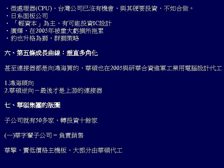 ．微處理器(CPU)，台灣公司已沒有機會，與其硬要投資，不如合做。 ．日系面板公司 ． 「輕資本」為主，有可能投資IC設計 ．廣輝，在 2005年被重大虧損所拖累 ．豹也升格為獅，群獅策略 六、第五條成長曲線：垂直多角化 甚至連接器都是向鴻海買的，華碩也在 2005與研華合資進軍 業用電腦設計代 1. 鴻海順向 2.