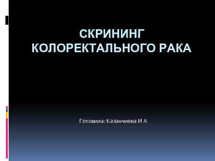 СКРИНИНГ КОЛОРЕКТАЛЬНОГО РАКА Готовила: Казанчиева И А 