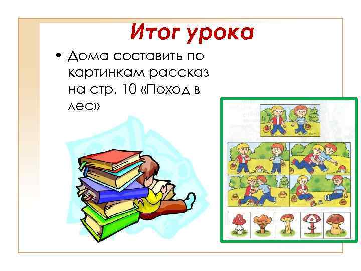 Итог урока • Дома составить по картинкам рассказ на стр. 10 «Поход в лес»