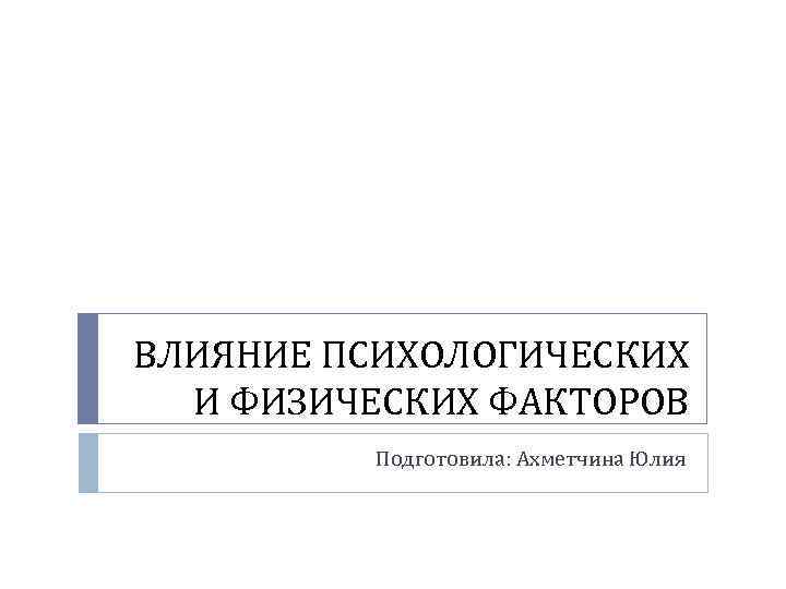 ВЛИЯНИЕ ПСИХОЛОГИЧЕСКИХ И ФИЗИЧЕСКИХ ФАКТОРОВ Подготовила: Ахметчина Юлия 