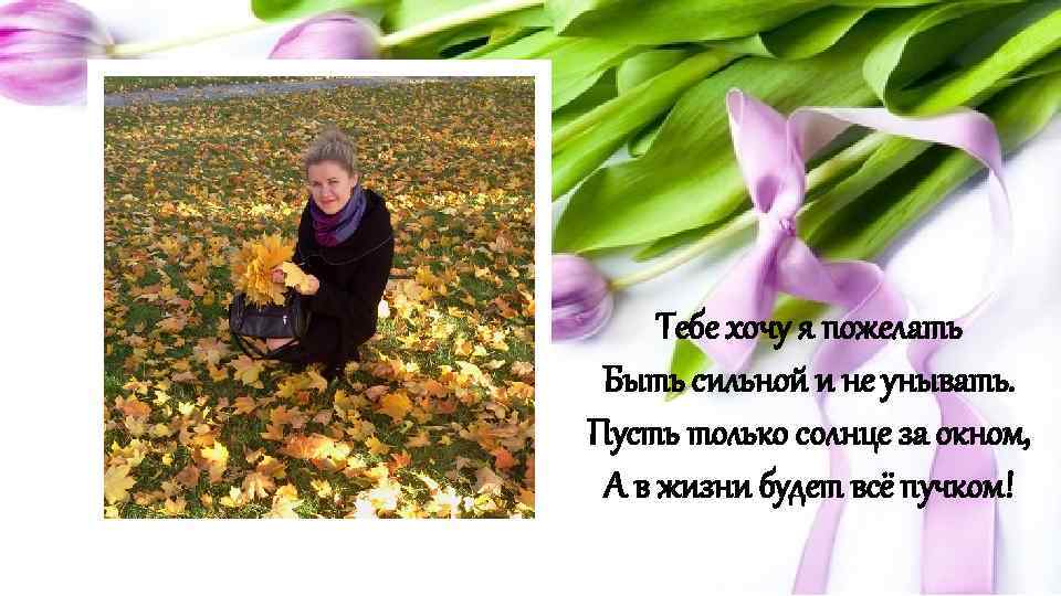 Тебе хочу я пожелать Быть сильной и не унывать. Пусть только солнце за окном,