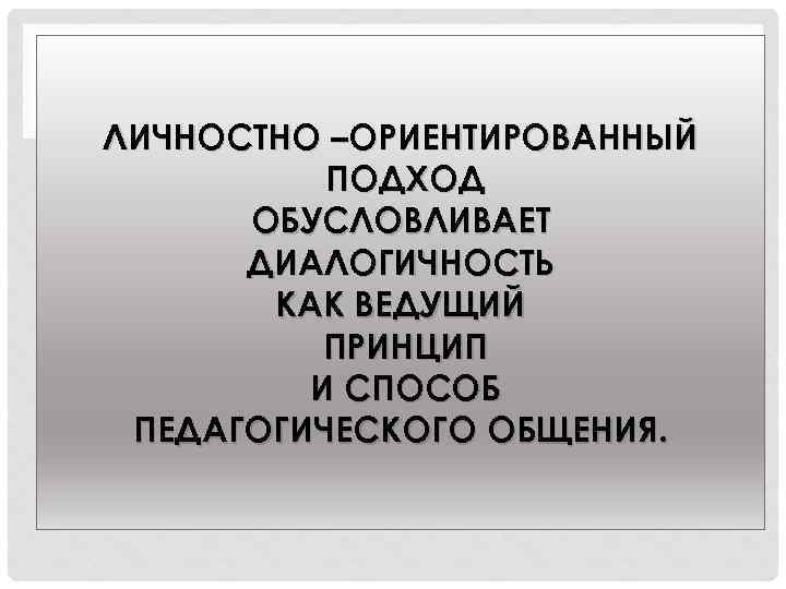 ЛИЧНОСТНО –ОРИЕНТИРОВАННЫЙ ПОДХОД ОБУСЛОВЛИВАЕТ ДИАЛОГИЧНОСТЬ КАК ВЕДУЩИЙ ПРИНЦИП И СПОСОБ ПЕДАГОГИЧЕСКОГО ОБЩЕНИЯ. 