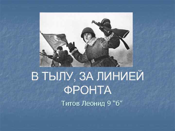 В ТЫЛУ, ЗА ЛИНИЕЙ ФРОНТА Титов Леонид 9 “б” 