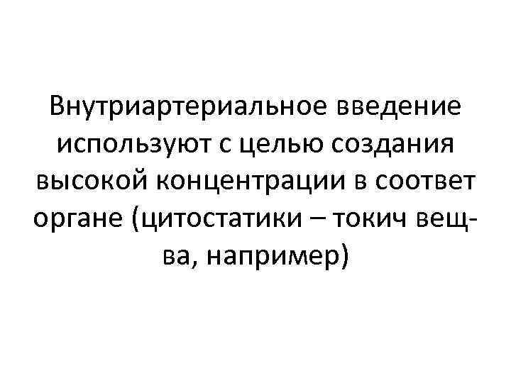 Внутриартериальное введение используют с целью создания высокой концентрации в соответ органе (цитостатики – токич