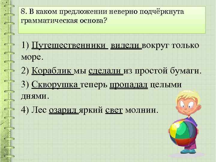 8. В каком предложении неверно подчёркнута грамматическая основа? 1) Путешественники видели вокруг только море.