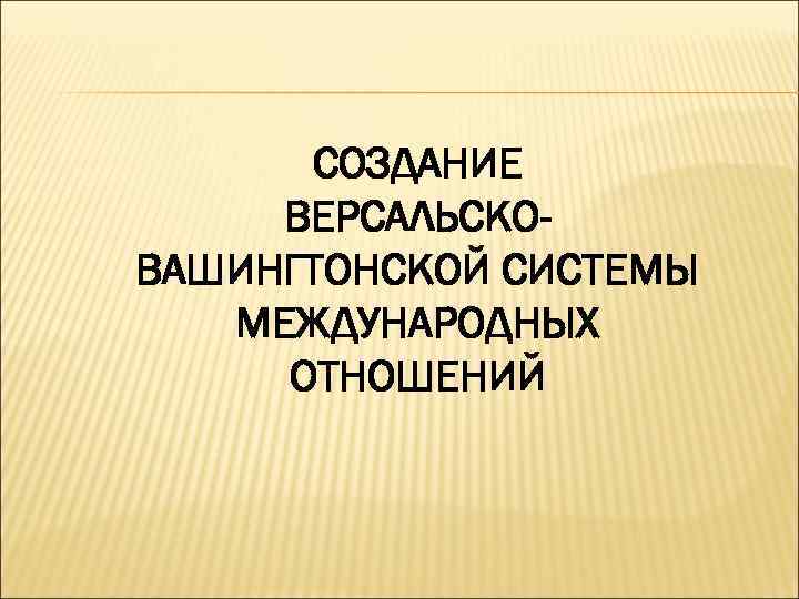 СОЗДАНИЕ ВЕРСАЛЬСКОВАШИНГТОНСКОЙ СИСТЕМЫ МЕЖДУНАРОДНЫХ ОТНОШЕНИЙ 