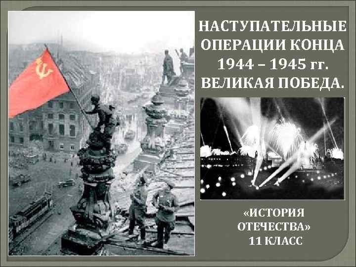 НАСТУПАТЕЛЬНЫЕ ОПЕРАЦИИ КОНЦА 1944 – 1945 гг. ВЕЛИКАЯ ПОБЕДА. «ИСТОРИЯ ОТЕЧЕСТВА» 11 КЛАСС 