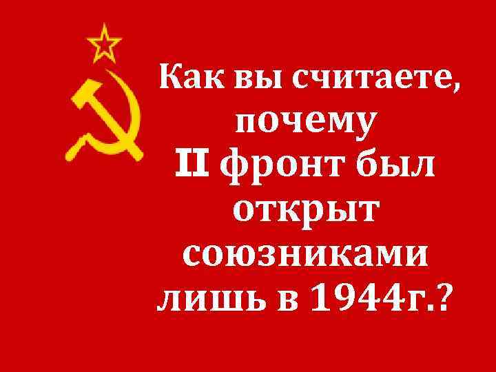  Как вы считаете, почему II фронт был открыт союзниками лишь в 1944 г.