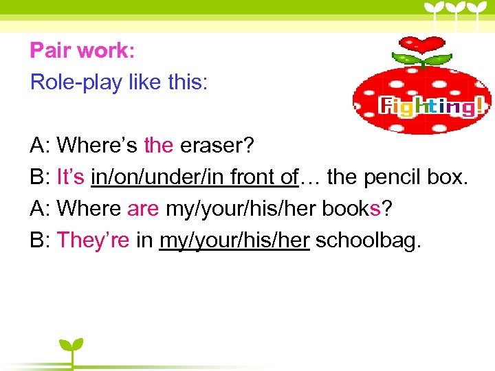 Pair work: Role-play like this: 　 A: Where’s the eraser? B: It’s in/on/under/in front