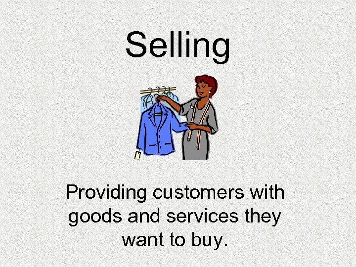 Selling Providing customers with goods and services they want to buy. 