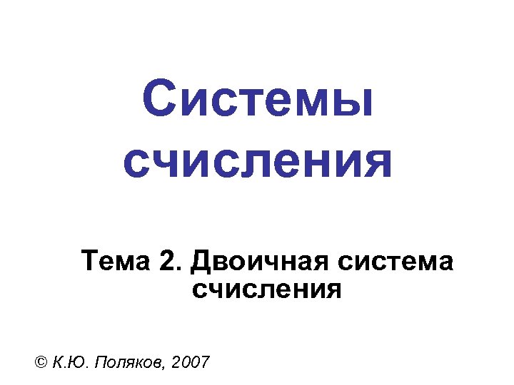 Системы счисления Тема 2. Двоичная система счисления © К. Ю. Поляков, 2007 