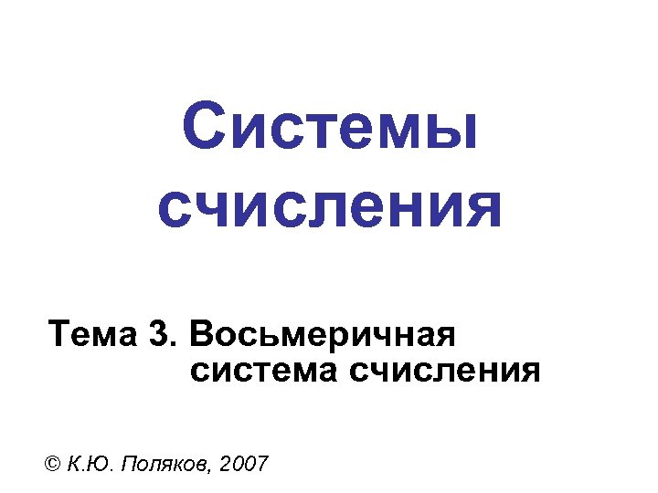 Системы счисления Тема 3. Восьмеричная система счисления © К. Ю. Поляков, 2007 