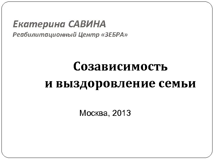 Екатерина САВИНА Реабилитационный Центр «ЗЕБРА» Созависимость и выздоровление семьи Москва, 2013 