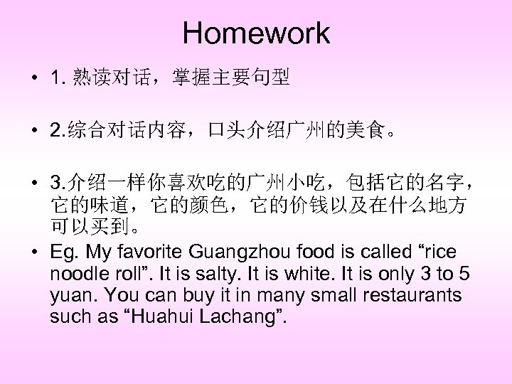 Homework • 1. 熟读对话，掌握主要句型 • 2. 综合对话内容，口头介绍广州的美食。 • 3. 介绍一样你喜欢吃的广州小吃，包括它的名字， 它的味道，它的颜色，它的价钱以及在什么地方 可以买到。 • Eg.