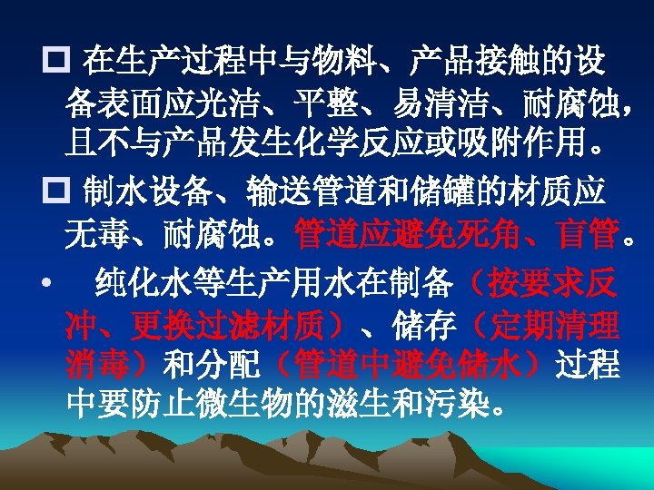 p 在生产过程中与物料、产品接触的设 备表面应光洁、平整、易清洁、耐腐蚀， 且不与产品发生化学反应或吸附作用。 p 制水设备、输送管道和储罐的材质应 无毒、耐腐蚀。管道应避免死角、盲管。 • 纯化水等生产用水在制备（按要求反 冲、更换过滤材质）、储存（定期清理 消毒）和分配（管道中避免储水）过程 中要防止微生物的滋生和污染。 