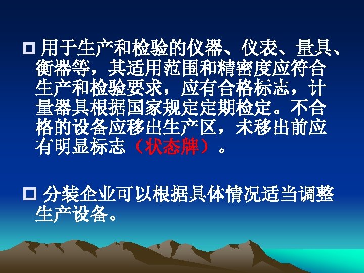 p 用于生产和检验的仪器、仪表、量具、 衡器等，其适用范围和精密度应符合 生产和检验要求，应有合格标志，计 量器具根据国家规定定期检定。不合 格的设备应移出生产区，未移出前应 有明显标志（状态牌）。 p 分装企业可以根据具体情况适当调整 生产设备。 