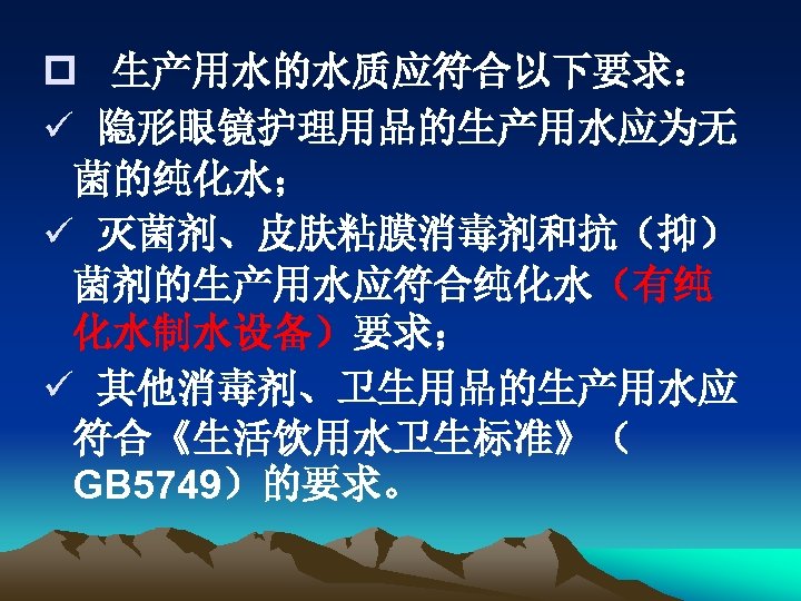 p 生产用水的水质应符合以下要求： ü 隐形眼镜护理用品的生产用水应为无 菌的纯化水； ü 灭菌剂、皮肤粘膜消毒剂和抗（抑） 菌剂的生产用水应符合纯化水（有纯 化水制水设备）要求； ü 其他消毒剂、卫生用品的生产用水应 符合《生活饮用水卫生标准》（ GB 5749）的要求。