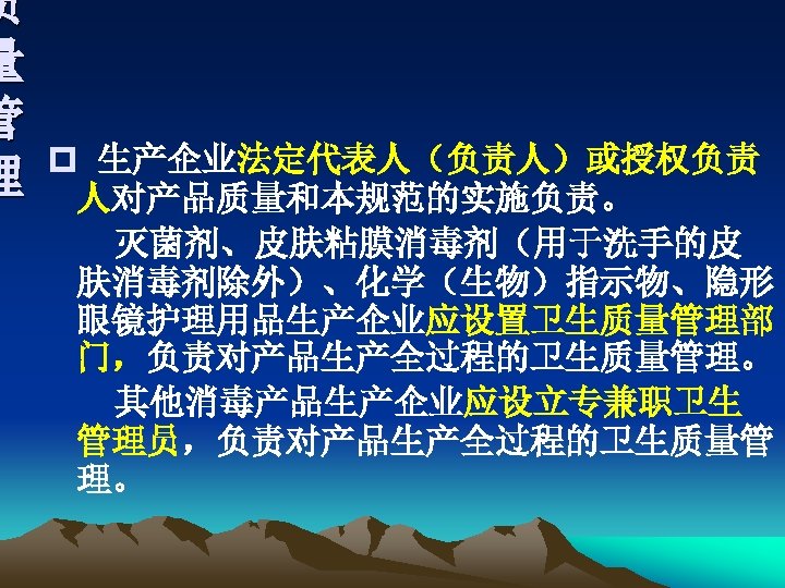 质 量 管 理 p 生产企业法定代表人（负责人）或授权负责 人对产品质量和本规范的实施负责。 灭菌剂、皮肤粘膜消毒剂（用于洗手的皮 肤消毒剂除外）、化学（生物）指示物、隐形 眼镜护理用品生产企业应设置卫生质量管理部 门，负责对产品生产全过程的卫生质量管理。 其他消毒产品生产企业应设立专兼职卫生 管理员，负责对产品生产全过程的卫生质量管 理。