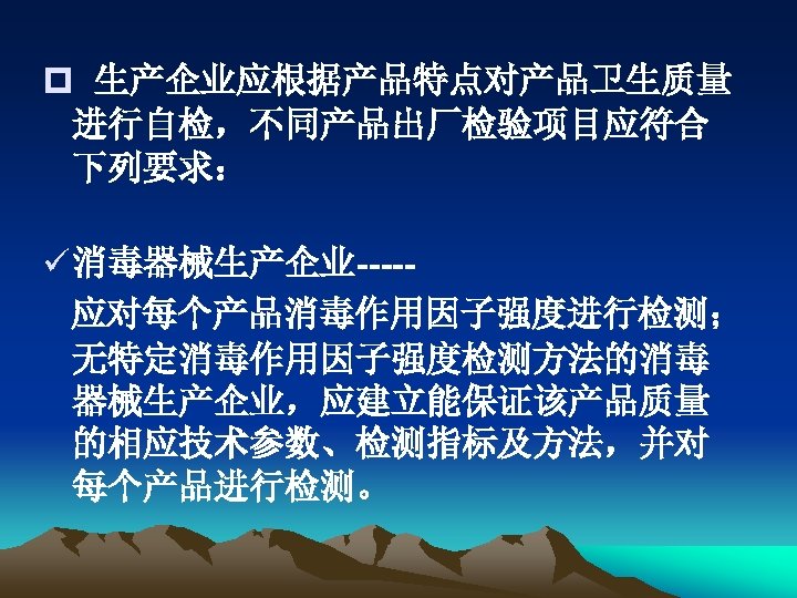 p 生产企业应根据产品特点对产品卫生质量 进行自检，不同产品出厂检验项目应符合 下列要求： ü 消毒器械生产企业----应对每个产品消毒作用因子强度进行检测； 无特定消毒作用因子强度检测方法的消毒 器械生产企业，应建立能保证该产品质量 的相应技术参数、检测指标及方法，并对 每个产品进行检测。 