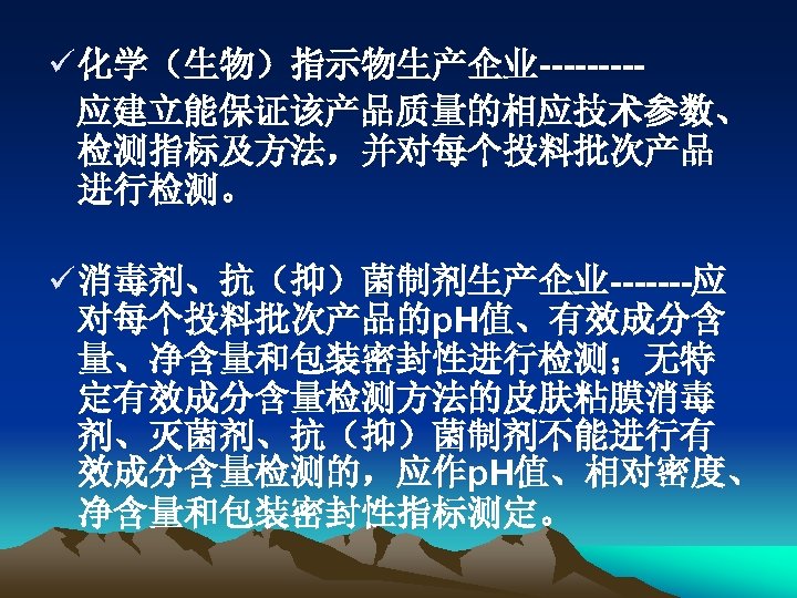 ü 化学（生物）指示物生产企业----应建立能保证该产品质量的相应技术参数、 检测指标及方法，并对每个投料批次产品 进行检测。 ü 消毒剂、抗（抑）菌制剂生产企业-------应 对每个投料批次产品的p. H值、有效成分含 量、净含量和包装密封性进行检测；无特 定有效成分含量检测方法的皮肤粘膜消毒 剂、灭菌剂、抗（抑）菌制剂不能进行有 效成分含量检测的，应作p. H值、相对密度、 净含量和包装密封性指标测定。
