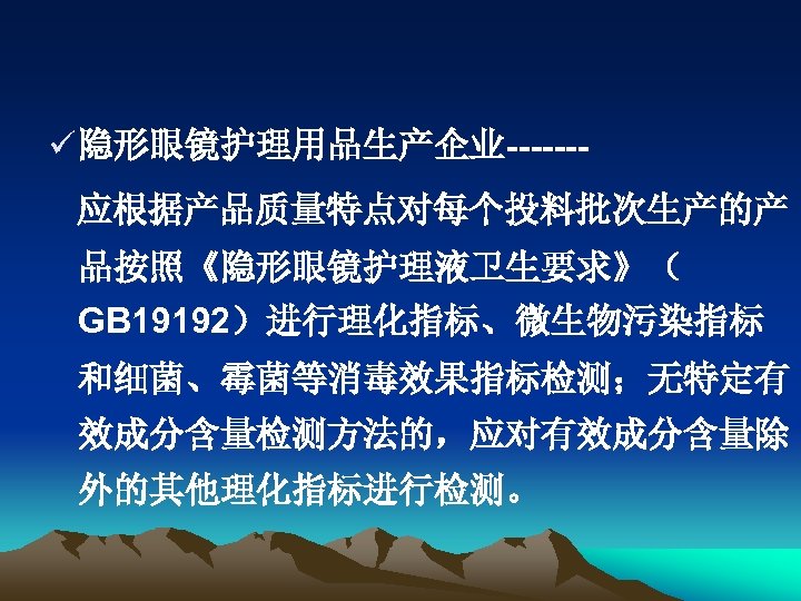 ü 隐形眼镜护理用品生产企业------应根据产品质量特点对每个投料批次生产的产 品按照《隐形眼镜护理液卫生要求》（ GB 19192）进行理化指标、微生物污染指标 和细菌、霉菌等消毒效果指标检测；无特定有 效成分含量检测方法的，应对有效成分含量除 外的其他理化指标进行检测。 