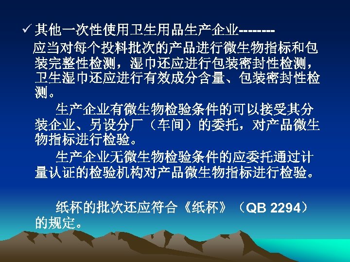ü 其他一次性使用卫生用品生产企业-------应当对每个投料批次的产品进行微生物指标和包 装完整性检测，湿巾还应进行包装密封性检测， 卫生湿巾还应进行有效成分含量、包装密封性检 测。 生产企业有微生物检验条件的可以接受其分 装企业、另设分厂（车间）的委托，对产品微生 物指标进行检验。 生产企业无微生物检验条件的应委托通过计 量认证的检验机构对产品微生物指标进行检验。 纸杯的批次还应符合《纸杯》（QB 2294） 的规定。 