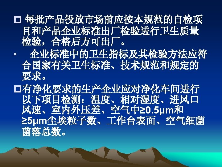 p 每批产品投放市场前应按本规范的自检项 目和产品企业标准出厂检验进行卫生质量 检验，合格后方可出厂。 • 企业标准中的卫生指标及其检验方法应符 合国家有关卫生标准、技术规范和规定的 要求。 p有净化要求的生产企业应对净化车间进行 以下项目检测：温度、相对湿度、进风口 风速、室内外压差、空气中≥ 0. 5μm和 ≥